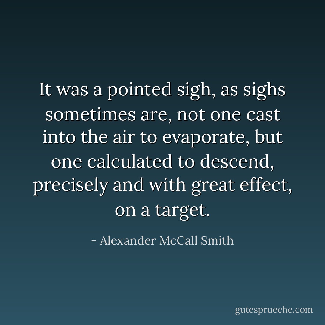 It was a pointed sigh, as sighs sometimes are, not one cast into the air to evaporate, but one calculated to descend, precisely and with great effect, on a target. - Alexander McCall Smith
