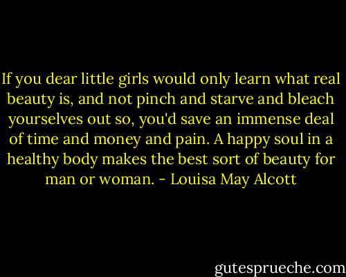If you dear little girls would only learn what real beauty is, and not pinch and starve and bleach yourselves out so, you'd save an immense deal of time and money and pain. A happy soul in a healthy body makes the best sort of beauty for man or woman. - Louisa May Alcott