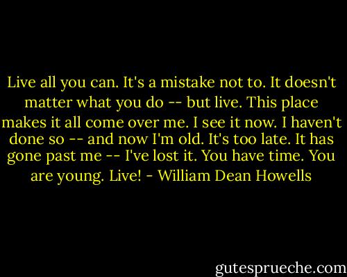 Live all you can. It's a mistake not to. It doesn't matter what you do -- but live. This place makes it all come over me. I see it now. I haven't done so -- and now I'm old. It's too late. It has gone past me -- I've lost it. You have time. You are young. Live! - William Dean Howells