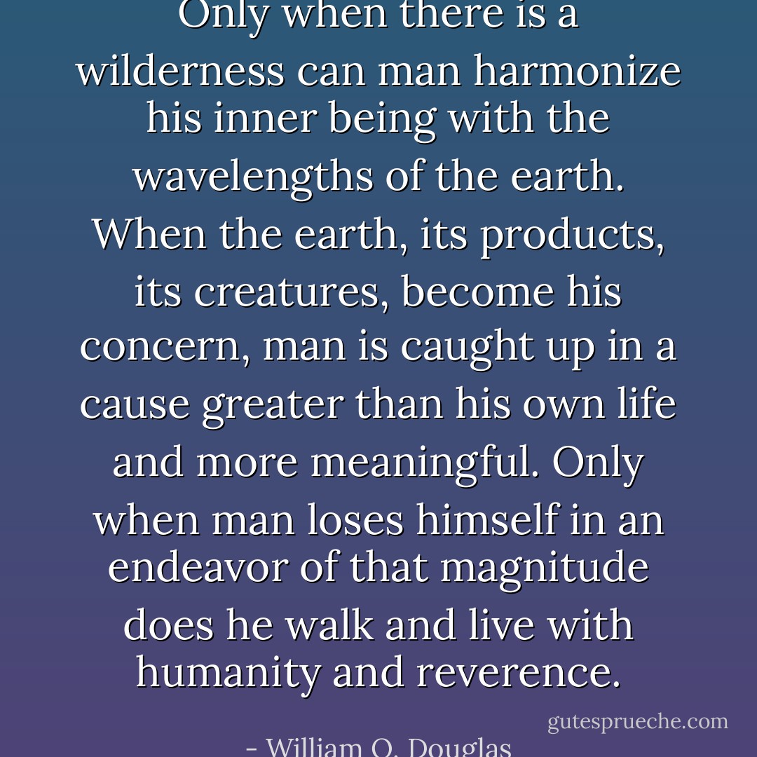 Only when there is a wilderness can man harmonize his inner being with the wavelengths of the earth. When the earth, its products, its creatures, become his concern, man is caught up in a cause greater than his own life and more meaningful. Only when man loses himself in an endeavor of that magnitude does he walk and live with humanity and reverence. - William O. Douglas
