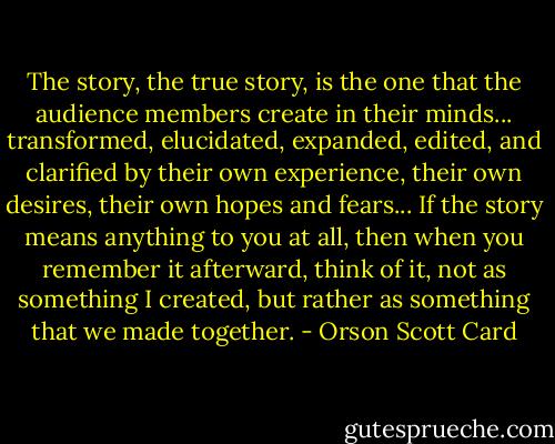 The story, the true story, is the one that the audience members create in their minds... transformed, elucidated, expanded, edited, and clarified by their own experience, their own desires, their own hopes and fears... If the story means anything to you at all, then when you remember it afterward, think of it, not as something I created, but rather as something that we made together. - Orson Scott Card