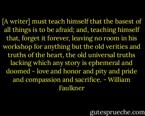 [A writer] must teach himself that the basest of all things is to be afraid; and, teaching himself that, forget it forever, leaving no room in his workshop for anything but the old verities and truths of the heart, the old universal truths lacking which any story is ephemeral and doomed - love and honor and pity and pride and compassion and sacrifice. - William Faulkner