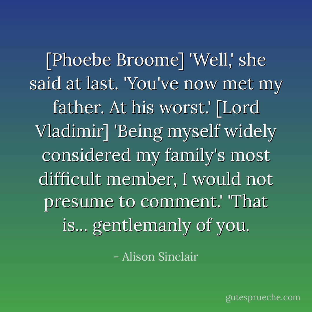 [Phoebe Broome] 'Well,' she said at last. 'You've now met my father. At his worst.'<br />[Lord Vladimir] 'Being myself widely considered my family's most difficult member, I would not presume to comment.'<br />'That is... gentlemanly of you. - Alison Sinclair