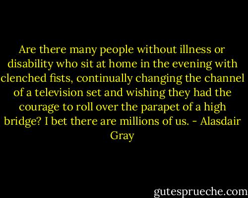 Are there many people without illness or disability who sit at home in the evening with clenched fists, continually changing the channel of a television set and wishing they had the courage to roll over the parapet of a high bridge? I bet there are millions of us. - Alasdair Gray