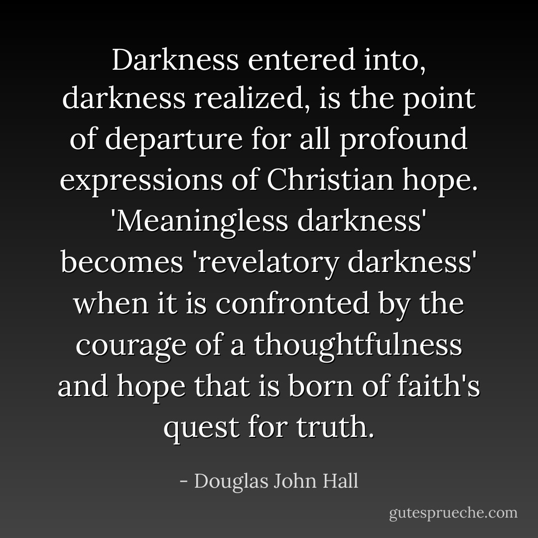 Darkness entered into, darkness realized, is the point of departure for all profound expressions of Christian hope. 'Meaningless darkness' becomes 'revelatory darkness' when it is confronted by the courage of a thoughtfulness and hope that is born of faith's quest for truth. - Douglas John Hall