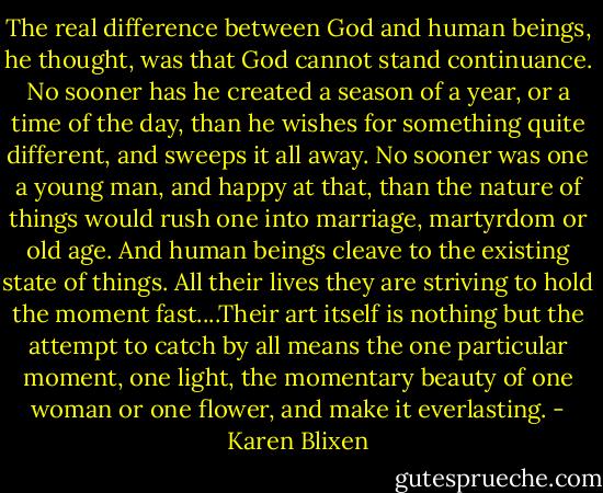 The real difference between God and human beings, he thought, was that God cannot stand continuance. No sooner has he created a season of a year, or a time of the day, than he wishes for something quite different, and sweeps it all away. No sooner was one a young man, and happy at that, than the nature of things would rush one into marriage, martyrdom or old age. And human beings cleave to the existing state of things. All their lives they are striving to hold the moment fast....Their art itself is nothing but the attempt to catch by all means the one particular moment, one light, the momentary beauty of one woman or one flower, and make it everlasting. - Karen Blixen