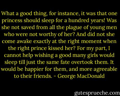 What a good thing, for instance, it was that one princess should sleep for a hundred years! Was she not saved from all the plague of young men who were not worthy of her? And did not she come awake exactly at the right moment when the right prince kissed her? For my part, I cannot help wishing a good many girls would sleep till just the same fate overtook them. It would be happier for them, and more agreeable to their friends. - George MacDonald