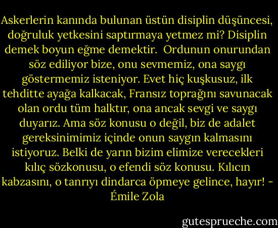 Askerlerin kanında bulunan üstün disiplin düşüncesi, doğruluk yetkesini saptırmaya yetmez mi? Disiplin demek boyun eğme demektir.<br /><br />Ordunun onurundan söz ediliyor bize, onu sevmemiz, ona saygı göstermemiz isteniyor. Evet hiç kuşkusuz, ilk tehditte ayağa kalkacak, Fransız toprağını savunacak olan ordu tüm halktır, ona ancak sevgi ve saygı duyarız. Ama söz konusu o değil, biz de adalet gereksinimimiz içinde onun saygın kalmasını istiyoruz. Belki de yarın bizim elimize verecekleri kılıç sözkonusu, o efendi söz konusu. Kılıcın kabzasını, o tanrıyı dindarca öpmeye gelince, hayır! - Émile Zola