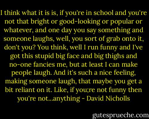 I think what it is is, if you're in school and you're not that bright or good-looking or popular or whatever, and one day you say something and someone laughs, well, you sort of grab onto it, don't you? You think, well I run funny and I've got this stupid big face and big thighs and no-one fancies me, but at least I can make people laugh. And it's such a nice feeling, making someone laugh, that maybe you get a bit reliant on it. Like, if you;re not funny then you're not...anything - David Nicholls