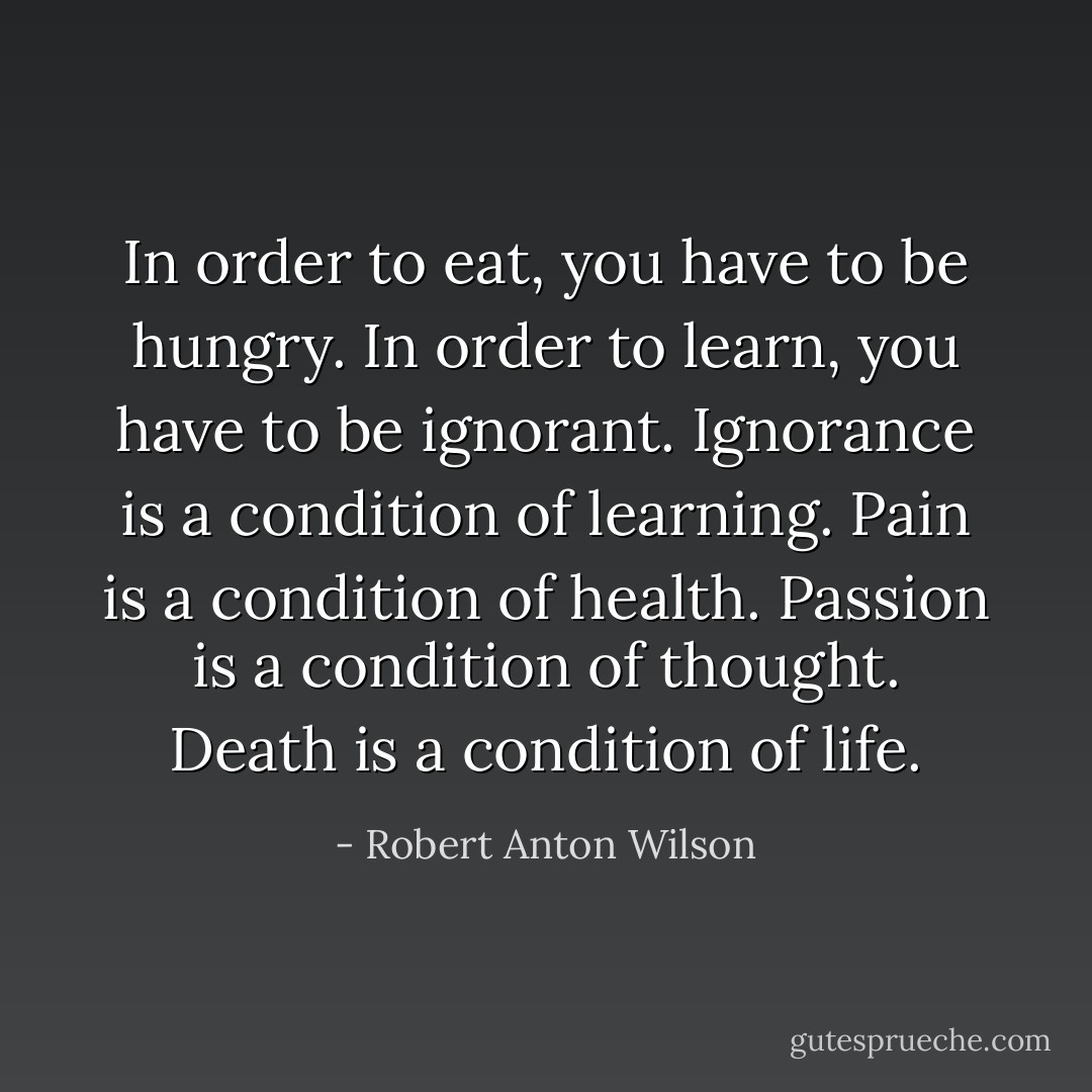 In order to eat, you have to be hungry. In order to learn, you have to be ignorant. Ignorance is a condition of learning. Pain is a condition of health. Passion is a condition of thought. Death is a condition of life. - Robert Anton Wilson