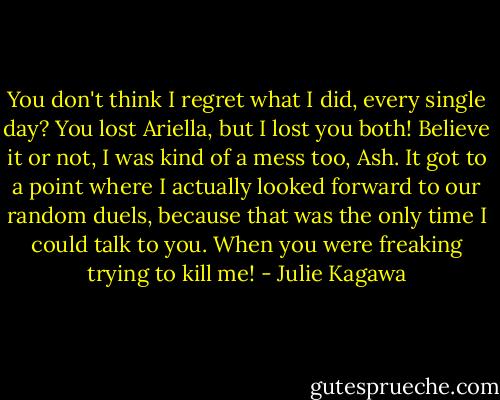 You don't think I regret what I did, every single day? You lost Ariella, but I lost you both! Believe it or not, I was kind of a mess too, Ash. It got to a point where I actually looked forward to our random duels, because that was the only time I could talk to you. When you were freaking trying to kill me! - Julie Kagawa