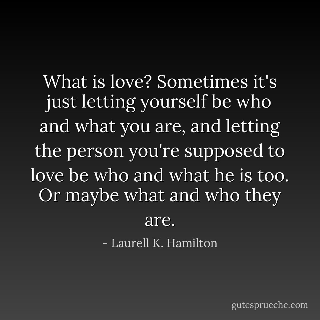 What is love? Sometimes it's just letting yourself be who and what you are, and letting the person you're supposed to love be who and what he is too. Or maybe what and who they are. - Laurell K. Hamilton
