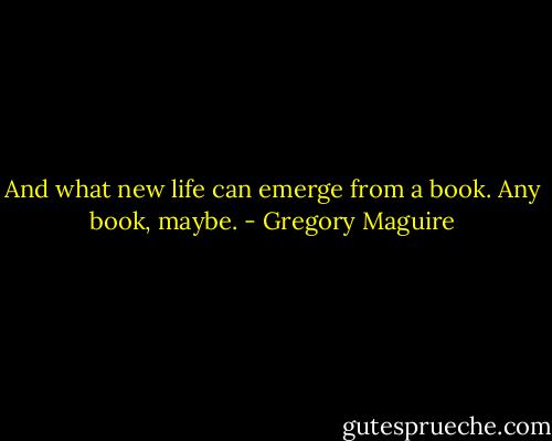 And what new life can emerge from a book. Any book, maybe. - Gregory Maguire