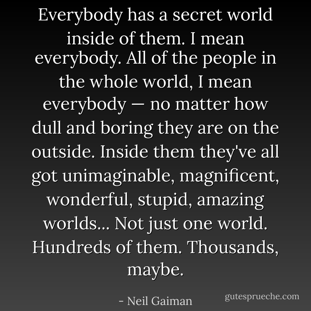 Everybody has a secret world inside of them. I mean everybody. All of the people in the whole world, I mean everybody — no matter how dull and boring they are on the outside. Inside them they've all got unimaginable, magnificent, wonderful, stupid, amazing worlds... Not just one world. Hundreds of them. Thousands, maybe. - Neil Gaiman