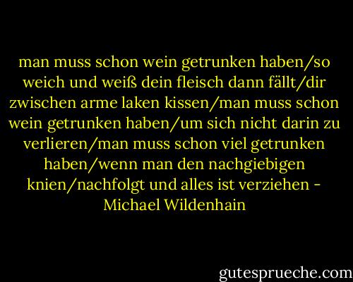 man muss schon wein getrunken haben/so weich und weiß dein fleisch dann fällt/dir zwischen arme laken kissen/man muss schon wein getrunken haben/um sich nicht darin zu verlieren/man muss schon viel getrunken haben/wenn man den nachgiebigen knien/nachfolgt und alles ist verziehen - Michael Wildenhain