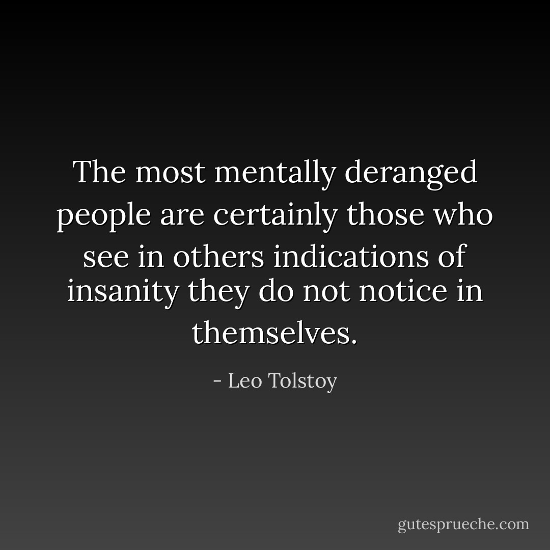 The most mentally deranged people are certainly those who see in others indications of insanity they do not notice in themselves. - Leo Tolstoy