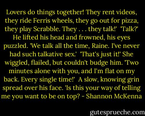 Lovers do things together! They rent videos, they ride Ferris wheels, they go out for pizza, they play Scrabble. They . . . they talk!'<br /><br />'Talk?' He lifted his head and frowned, his eyes puzzled. 'We talk all the time, Raine. I've never had such talkative sex.'<br /><br />'That's just it!' She wiggled, flailed, but couldn't budge him. 'Two minutes alone with you, and I'm flat on my back. Every single time!'<br /><br />A slow, knowing grin spread over his face. 'Is this your way of telling me you want to be on top? - Shannon McKenna