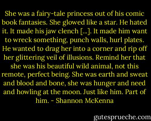 She was a fairy-tale princess out of his comic book fantasies. She glowed like a star. He hated it. It made his jaw clench [...]. It made him want to wreck something, punch walls, hurl plates. He wanted to drag her into a corner and rip off her glittering veil of illusions. Remind her that she was his beautiful wild animal, not this remote, perfect being. She was earth and sweat and blood and bone, she was hunger and need and howling at the moon. Just like him. Part of him. - Shannon McKenna