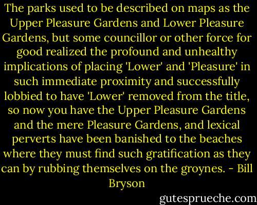 The parks used to be described on maps as the Upper Pleasure Gardens and Lower Pleasure Gardens, but some councillor or other force for good realized the profound and unhealthy implications of placing 'Lower' and 'Pleasure' in such immediate proximity and successfully lobbied to have 'Lower' removed from the title, so now you have the Upper Pleasure Gardens and the mere Pleasure Gardens, and lexical perverts have been banished to the beaches where they must find such gratification as they can by rubbing themselves on the groynes. - Bill Bryson