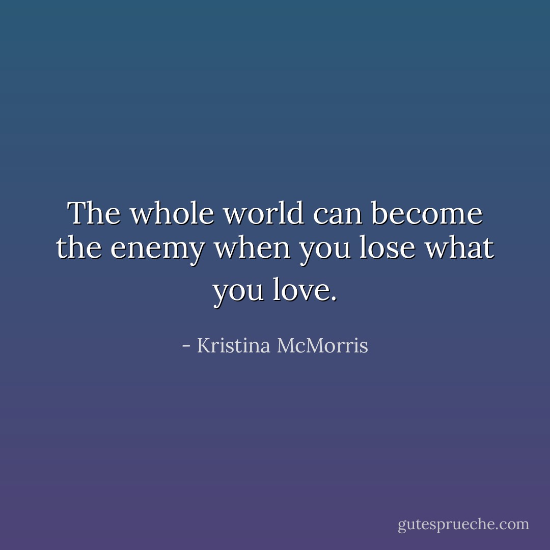 The whole world can become the enemy when you lose what you love. - Kristina McMorris