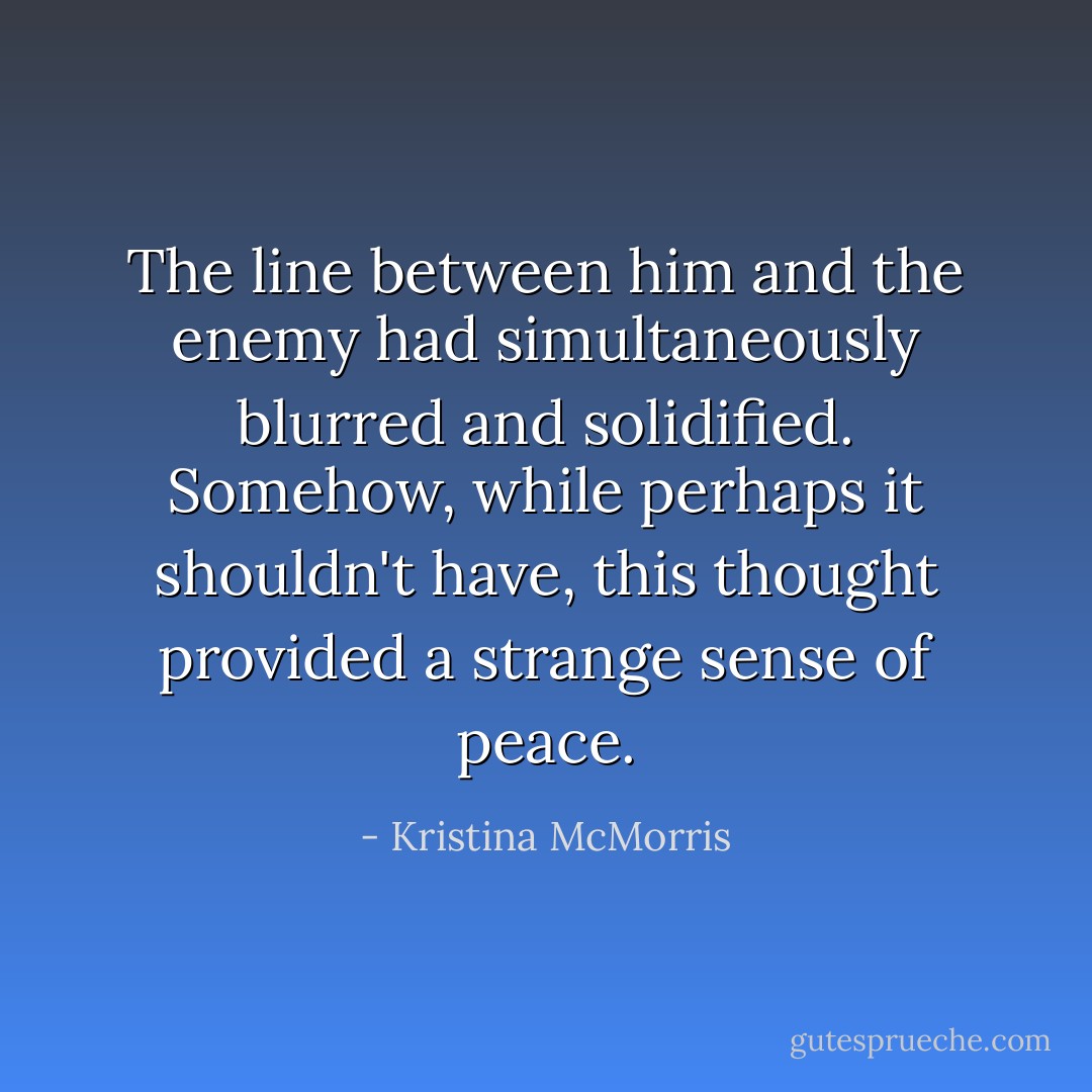 The line between him and the enemy had simultaneously blurred and solidified. Somehow, while perhaps it shouldn't have, this thought provided a strange sense of peace. - Kristina McMorris