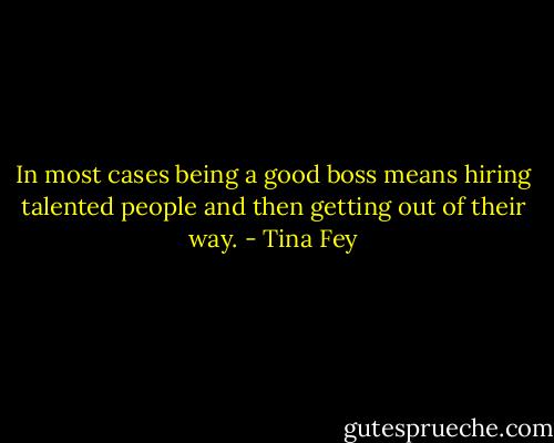 In most cases being a good boss means hiring talented people and then getting out of their way. - Tina Fey