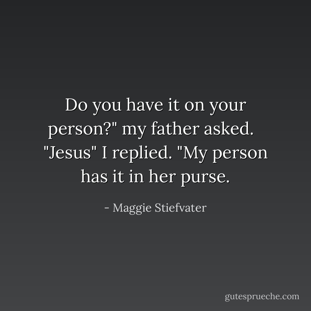 Do you have it on your person?" my father asked. <br /><br />"Jesus" I replied. "My person has it in her purse. - Maggie Stiefvater
