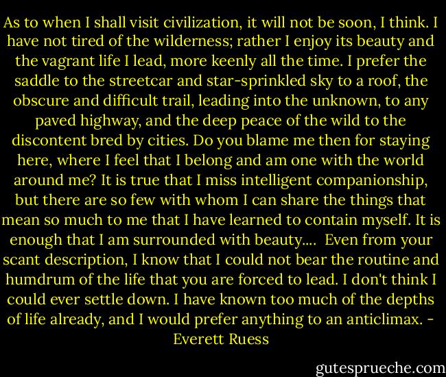 As to when I shall visit civilization, it will not be soon, I think. I have not tired of the wilderness; rather I enjoy its beauty and the vagrant life I lead, more keenly all the time. I prefer the saddle to the streetcar and star-sprinkled sky to a roof, the obscure and difficult trail, leading into the unknown, to any paved highway, and the deep peace of the wild to the discontent bred by cities. Do you blame me then for staying here, where I feel that I belong and am one with the world around me? It is true that I miss intelligent companionship, but there are so few with whom I can share the things that mean so much to me that I have learned to contain myself. It is enough that I am surrounded with beauty....<br /> Even from your scant description, I know that I could not bear the routine and humdrum of the life that you are forced to lead. I don't think I could ever settle down. I have known too much of the depths of life already, and I would prefer anything to an anticlimax. - Everett Ruess