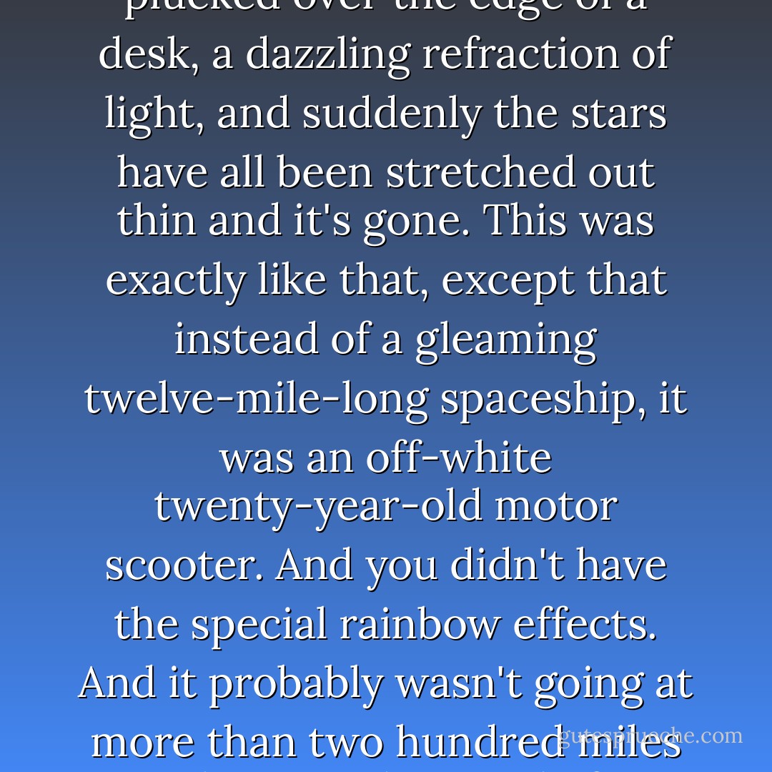 In every big-budget science fiction movie there's the moment when a spaceship as large as New York suddenly goes to light speed. A twanging noise like a wooden ruler being plucked over the edge of a desk, a dazzling refraction of light, and suddenly the stars have all been stretched out thin and it's gone. This was exactly like that, except that instead of a gleaming twelve-mile-long spaceship, it was an off-white twenty-year-old motor scooter. And you didn't have the special rainbow effects. And it probably wasn't going at more than two hundred miles an hour. And instead of a pulsing whine sliding up the octaves, it just went putputputputput ... <br />VROOOOSH. <br />But it was exactly like that anyway. - Neil Gaiman