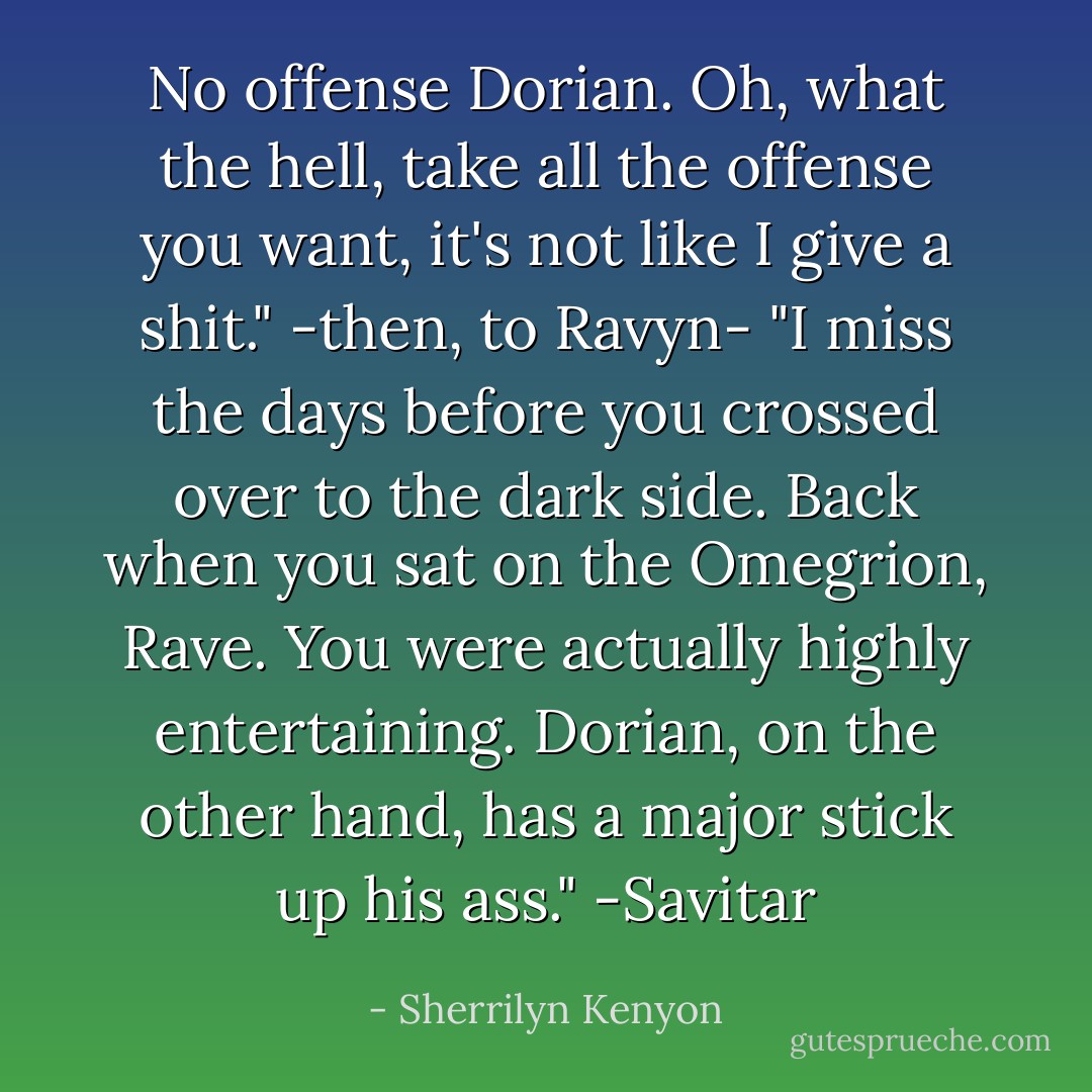 No offense Dorian. Oh, what the hell, take all the offense you want, it's not like I give a shit." -then, to Ravyn- "I miss the days before you crossed over to the dark side. Back when you sat on the Omegrion, Rave. You were actually highly entertaining. Dorian, on the other hand, has a major stick up his ass."<br />-Savitar - Sherrilyn Kenyon