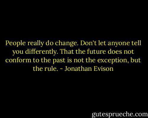 People really do change. Don't let anyone tell you differently. That the future does not conform to the past is not the exception, but the rule. - Jonathan Evison