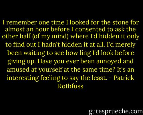 I remember one time I looked for the stone for almost an hour before I consented to ask the other half (of my mind) where I'd hidden it only to find out I hadn't hidden it at all. I'd merely been waiting to see how ling I'd look before giving up. Have you ever been annoyed and amused at yourself at the same time? It's an interesting feeling to say the least. - Patrick Rothfuss