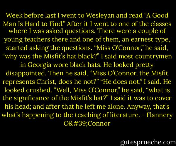 Week before last I went to Wesleyan and read “A Good Man Is Hard to Find.” After it I went to one of the classes where I was asked questions. There were a couple of young teachers there and one of them, an earnest type, started asking the questions. “Miss O’Connor,” he said, “why was the Misfit’s hat black?” I said most countrymen in Georgia wore black hats. He looked pretty disappointed. Then he said, “Miss O’Connor, the Misfit represents Christ, does he not?” “He does not,” I said. He looked crushed. “Well, Miss O’Connor,” he said, “what is the significance of the Misfit’s hat?” I said it was to cover his head; and after that he left me alone. Anyway, that’s what’s happening to the teaching of literature. - Flannery O'Connor