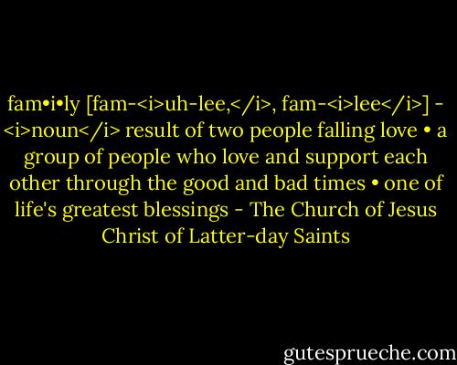 fam•i•ly<br />[fam-<i>uh-lee,</i>, fam-<i>lee</i>] - <i>noun</i><br />result of two people falling love • a group of people who love and support each other through the good and bad times • one of life's greatest blessings - The Church of Jesus Christ of Latter-day Saints