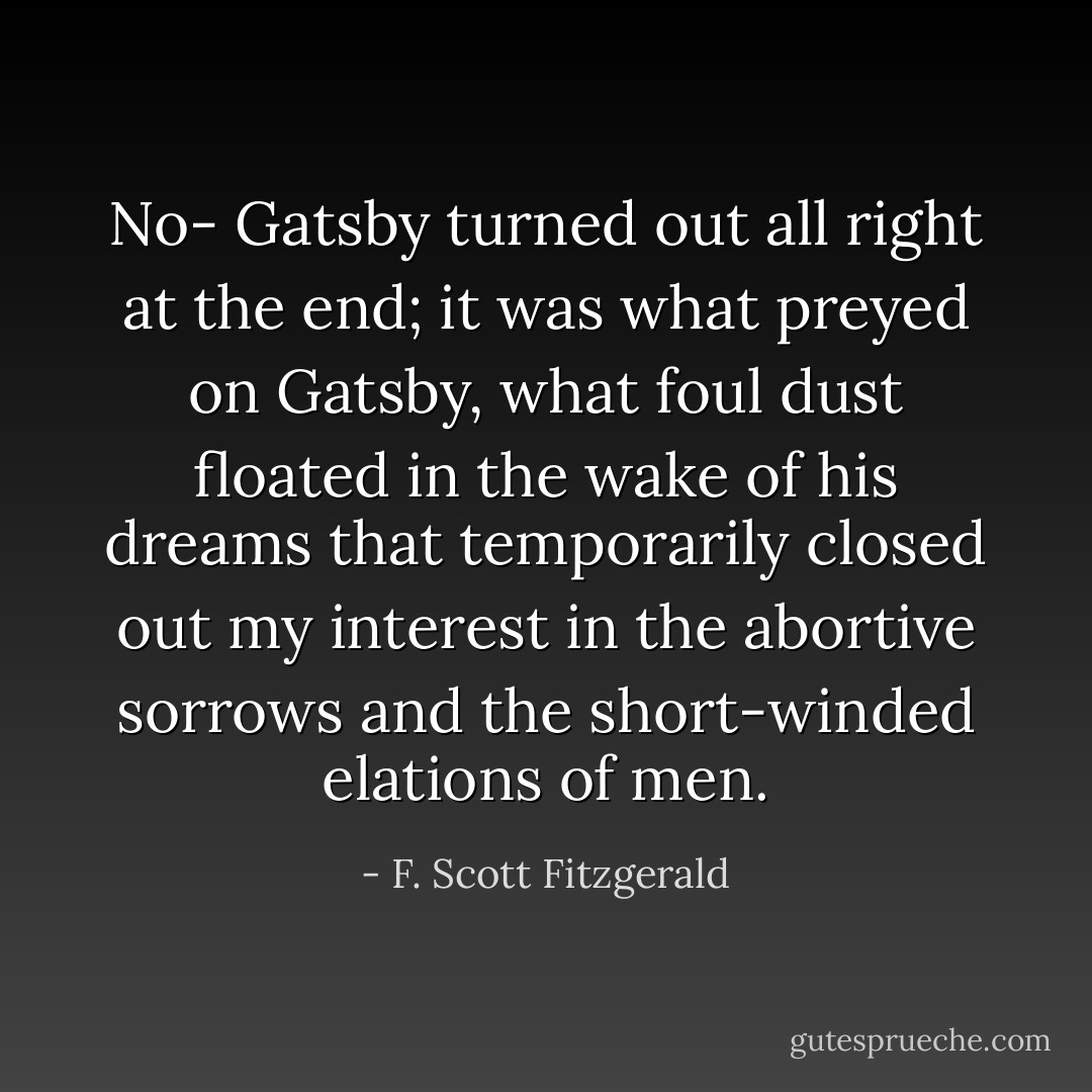 No- Gatsby turned out all right at the end; it was what preyed on Gatsby, what foul dust floated in the wake of his dreams that temporarily closed out my interest in the abortive sorrows and the short-winded elations of men. - F. Scott Fitzgerald