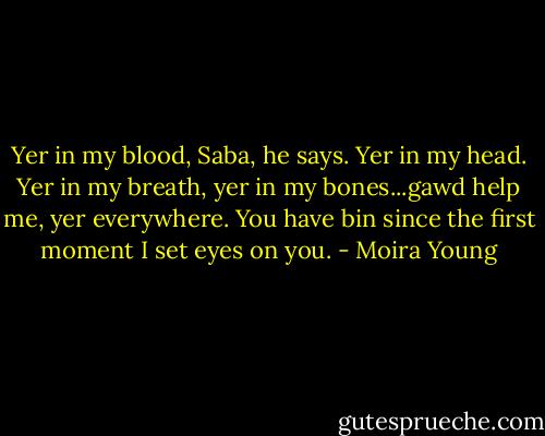 Yer in my blood, Saba, he says. Yer in my head. Yer in my breath, yer in my bones...gawd help me, yer everywhere. You have bin since the first moment I set eyes on you. - Moira Young