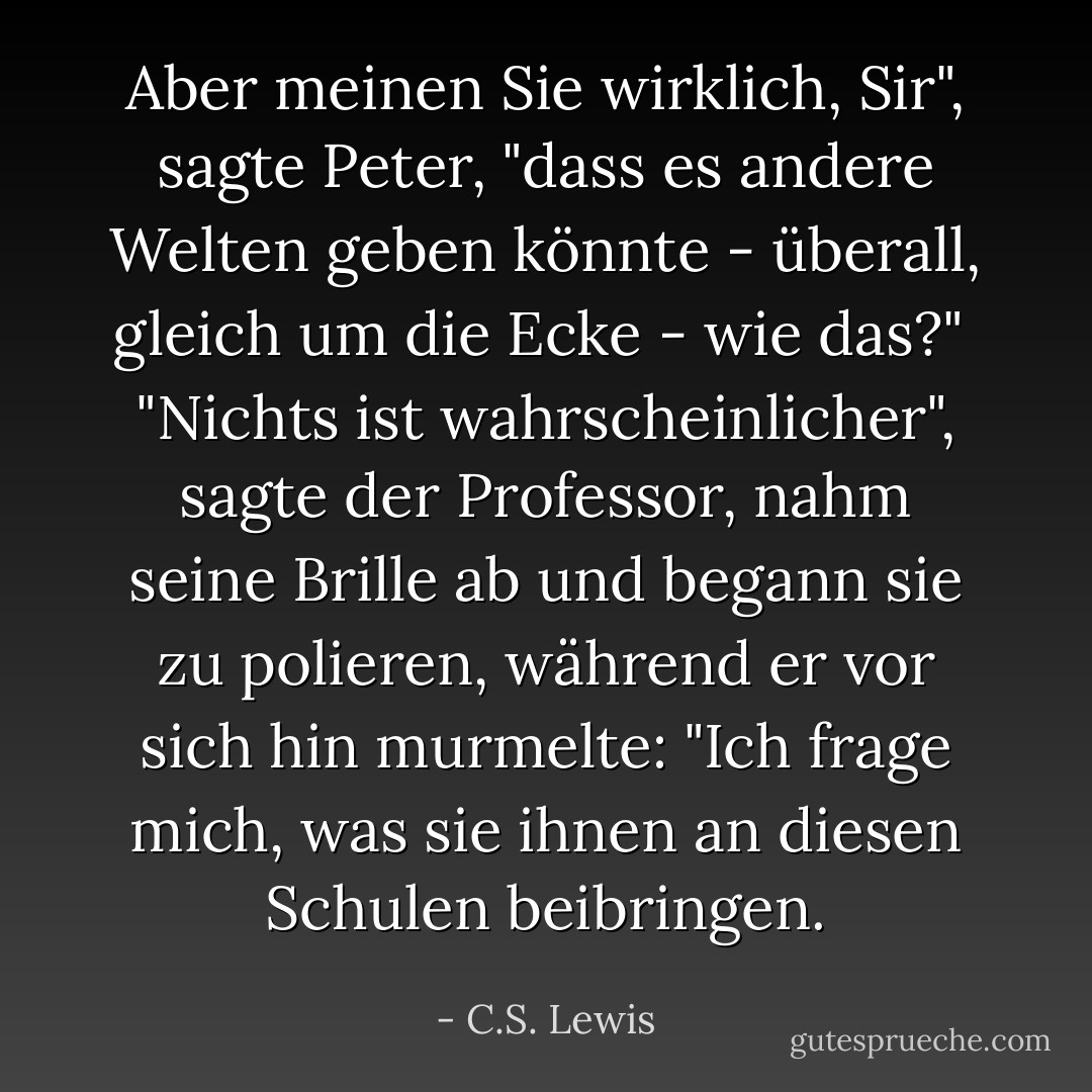 Aber meinen Sie wirklich, Sir", sagte Peter, "dass es andere Welten geben könnte - überall, gleich um die Ecke - wie das?"<br /> "Nichts ist wahrscheinlicher", sagte der Professor, nahm seine Brille ab und begann sie zu polieren, während er vor sich hin murmelte: "Ich frage mich, was sie ihnen an diesen Schulen beibringen. - C.S. Lewis<