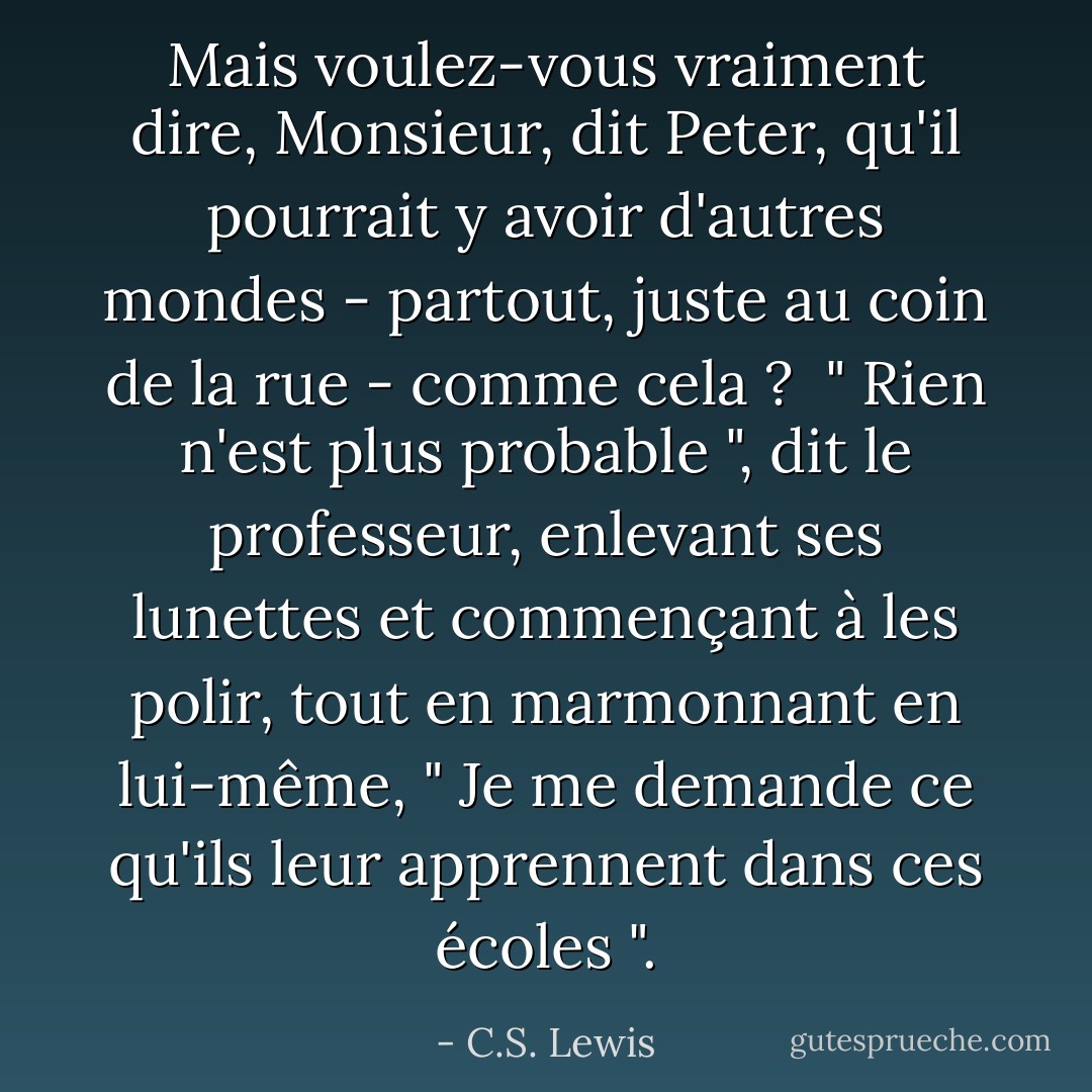 Mais voulez-vous vraiment dire, Monsieur, dit Peter, qu'il pourrait y avoir d'autres mondes - partout, juste au coin de la rue - comme cela ? <br />" Rien n'est plus probable ", dit le professeur, enlevant ses lunettes et commençant à les polir, tout en marmonnant en lui-même, " Je me demande ce qu'ils leur apprennent dans ces écoles ". - C.S. Lewis