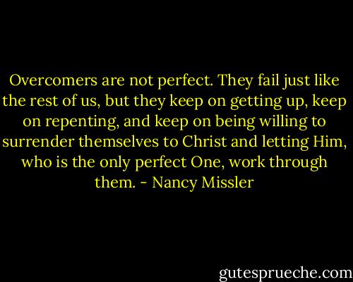 Overcomers are not perfect. They fail just like the rest of us, but they keep on getting up, keep on repenting, and keep on being willing to surrender themselves to Christ and letting Him, who is the only perfect One, work through them. - Nancy Missler