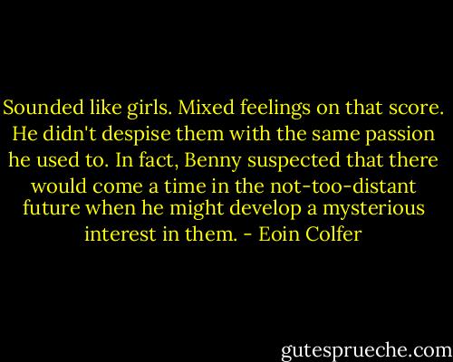 Sounded like girls. Mixed feelings on that score. He didn't despise them with the same passion he used to. In fact, Benny suspected that there would come a time in the not-too-distant future when he might develop a mysterious interest in them. - Eoin Colfer