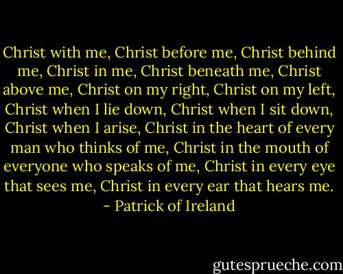 Christ with me,<br />Christ before me,<br />Christ behind me,<br />Christ in me,<br />Christ beneath me,<br />Christ above me,<br />Christ on my right,<br />Christ on my left,<br />Christ when I lie down,<br />Christ when I sit down,<br />Christ when I arise,<br />Christ in the heart of every man who thinks of me,<br />Christ in the mouth of everyone who speaks of me,<br />Christ in every eye that sees me,<br />Christ in every ear that hears me. - Patrick of Ireland