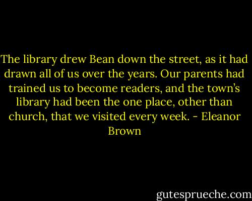 The library drew Bean down the street, as it had drawn all of us over the years. Our parents had trained us to become readers, and the town’s library had been the one place, other than church, that we visited every week. - Eleanor Brown