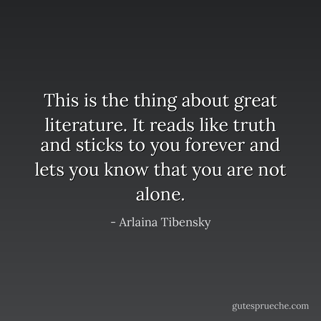 This is the thing about great literature. It reads like truth and sticks to you forever and lets you know that you are not alone. - Arlaina Tibensky
