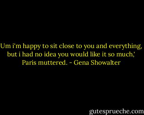 Um i'm happy to sit close to you and everything, but i had no idea you would like it so much,' Paris muttered. - Gena Showalter