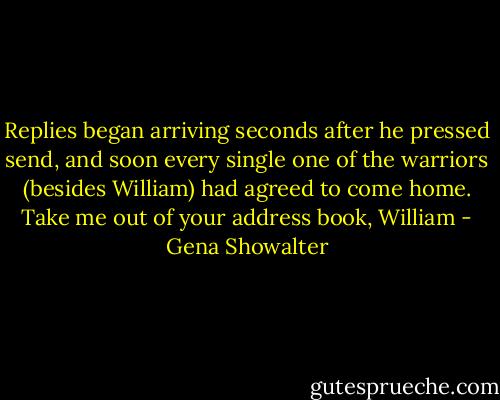 Replies began arriving seconds after he pressed send, and soon every single one of the warriors (besides William) had agreed to come home.<br />Take me out of your address book, William - Gena Showalter