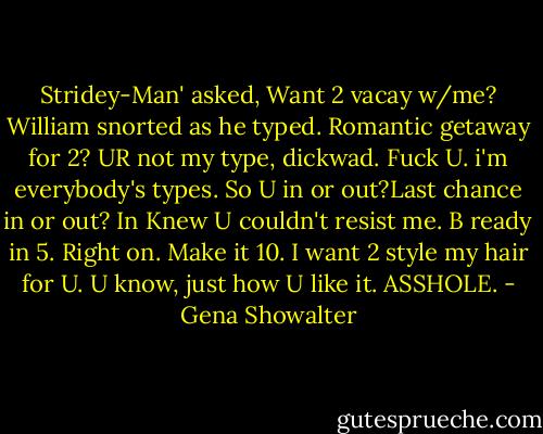Stridey-Man' asked, Want 2 vacay w/me?<br />William snorted as he typed. Romantic getaway for 2? UR not my type, dickwad.<br />Fuck U. i'm everybody's types. So U in or out?Last chance in or out?<br />In<br />Knew U couldn't resist me. B ready in 5.<br />Right on. Make it 10. I want 2 style my hair for U. U know, just how U like it.<br />ASSHOLE. - Gena Showalter