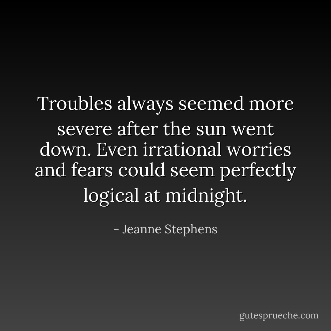 Troubles always seemed more severe after the sun went down. Even irrational worries and fears could seem perfectly logical at midnight. - Jeanne Stephens