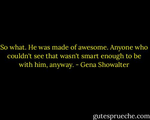 So what. He was made of awesome. Anyone who couldn't see that wasn't smart enough to be with him, anyway. - Gena Showalter