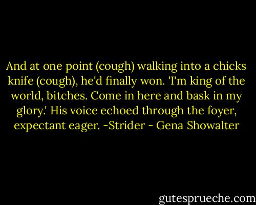 And at one point (cough) walking into a chicks knife (cough), he'd finally won.<br />'I'm king of the world, bitches. Come in here and bask in my glory.' His voice echoed through the foyer, expectant eager.<br />-Strider - Gena Showalter