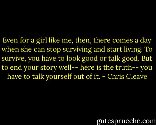 Even for a girl like me, then, there comes a day when she can stop surviving and start living. To survive, you have to look good or talk good. But to end your story well-- here is the truth-- you have to talk yourself out of it. - Chris Cleave